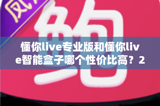 懂你live专业版和懂你live智能盒子哪个性价比高？2025最全选购对比指南，一文看懂如何选不吃亏