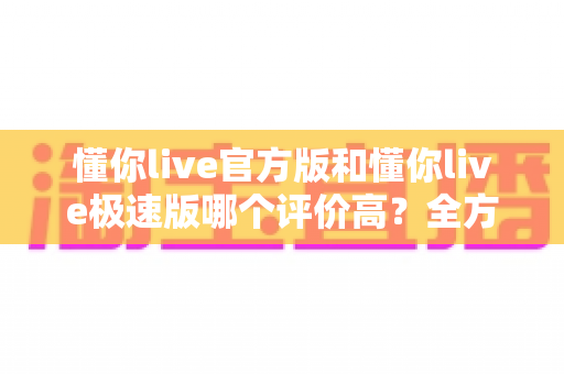 懂你live官方版和懂你live极速版哪个评价高？全方位对比测评帮你选对版本