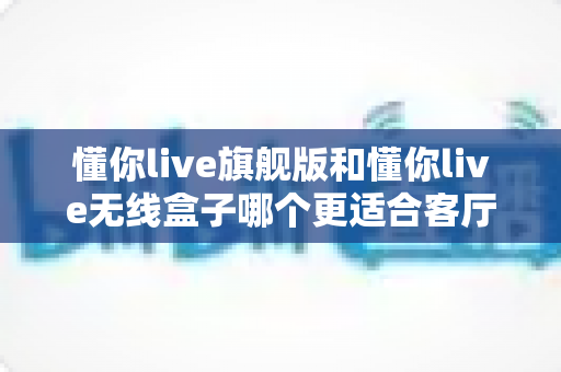 懂你live旗舰版和懂你live无线盒子哪个更适合客厅？家庭客厅娱乐设备深度选购指南
