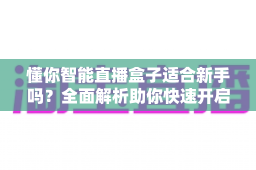 懂你智能直播盒子适合新手吗？全面解析助你快速开启直播之旅