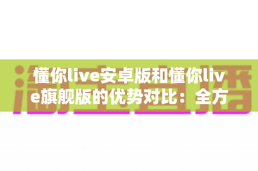 懂你live安卓版和懂你live旗舰版的优势对比：全方位解析助你选对版本