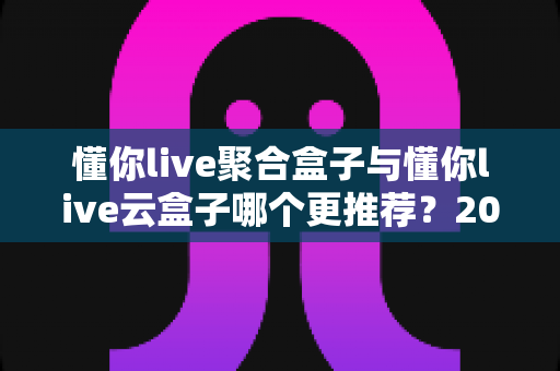 懂你live聚合盒子与懂你live云盒子哪个更推荐？2025最全对比评测，看完这篇不再纠结选购难题