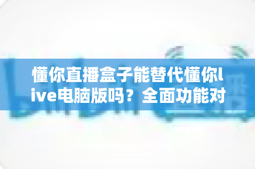 懂你直播盒子能替代懂你live电脑版吗？全面功能对比与选购指南