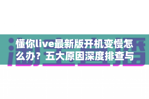 懂你live最新版开机变慢怎么办？五大原因深度排查与实用优化方案全解析