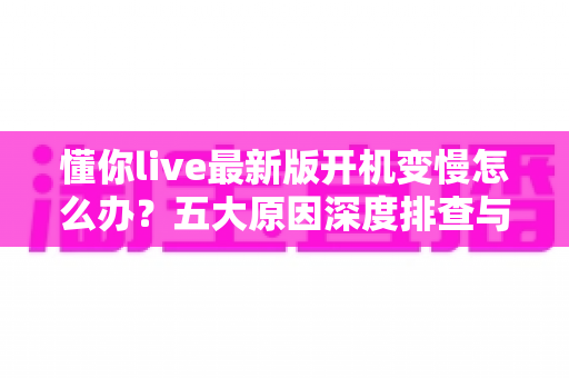 懂你live最新版开机变慢怎么办？五大原因深度排查与实用优化方案全解析