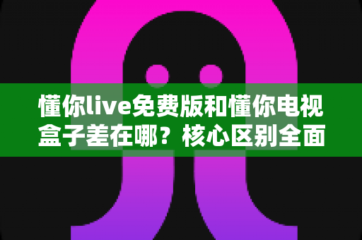 懂你live免费版和懂你电视盒子差在哪?核心区别全面解析与选购建议 懂你live免费版和懂你电视盒子差在哪?核心区别全面解析与选购建议