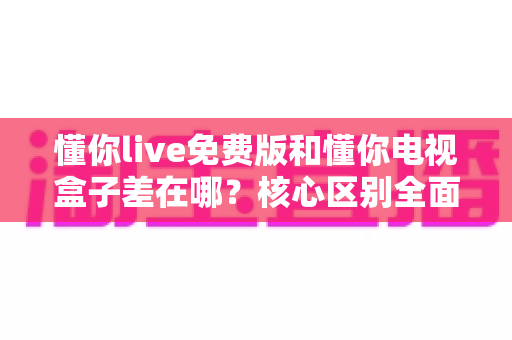 懂你live免费版和懂你电视盒子差在哪？核心区别全面解析与选购建议