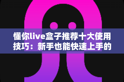 懂你live盒子推荐十大使用技巧：新手也能快速上手的完整实战指南