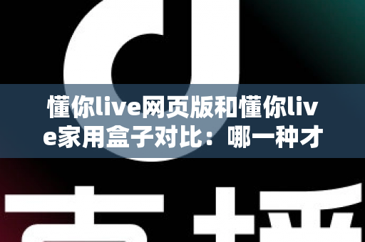 懂你live网页版和懂你live家用盒子对比：哪一种才是家庭娱乐的最优选择？看完这篇你就懂了