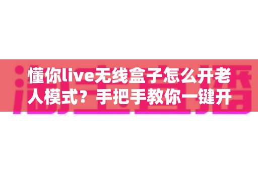 懂你live无线盒子怎么开老人模式？手把手教你一键开启长辈专属界面，让爸妈看电视更简单！