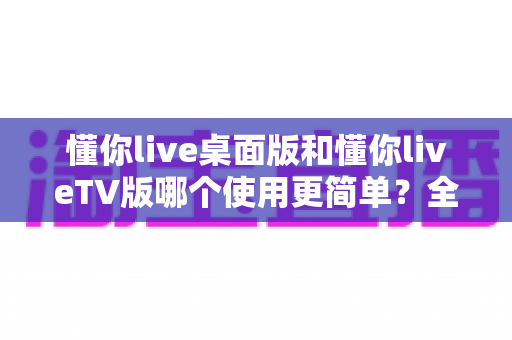 懂你live桌面版和懂你liveTV版哪个使用更简单?全方位对比评测帮你选对版本 懂你live桌面版和懂你liveTV版哪个使用更简单?全方位对比评测帮你选对版本