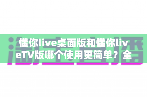 懂你live桌面版和懂你liveTV版哪个使用更简单?全方位对比评测帮你选对版本 懂你live桌面版和懂你liveTV版哪个使用更简单?全方位对比评测帮你选对版本