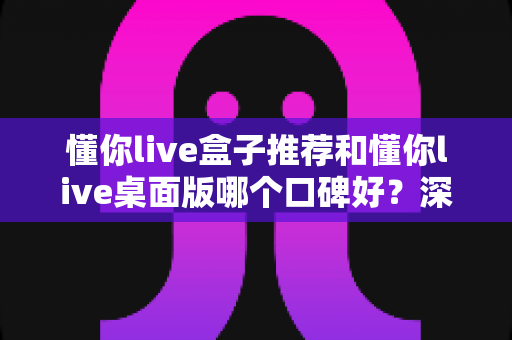 懂你live盒子推荐和懂你live桌面版哪个口碑好？深度对比帮你选出更适合的版本