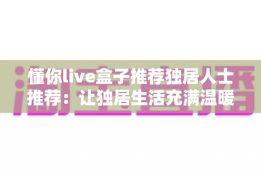 懂你live盒子推荐独居人士推荐：让独居生活充满温暖与陪伴的智能娱乐神器