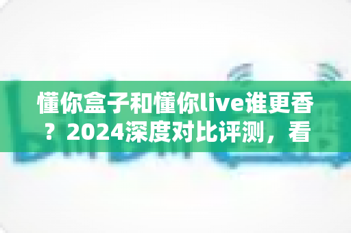 懂你盒子和懂你live谁更香?2024深度对比评测,看完再选不踩坑 懂你盒子和懂你live谁更香?2024深度对比评测,看完再选不踩坑