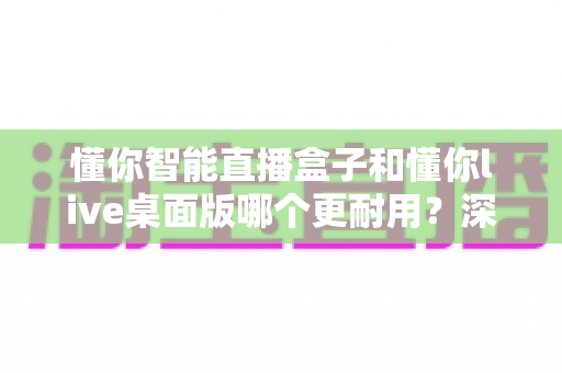 懂你智能直播盒子和懂你live桌面版哪个更耐用?深度测评与选购全指南 懂你智能直播盒子和懂你live桌面版哪个更耐用?深度测评与选购全指南