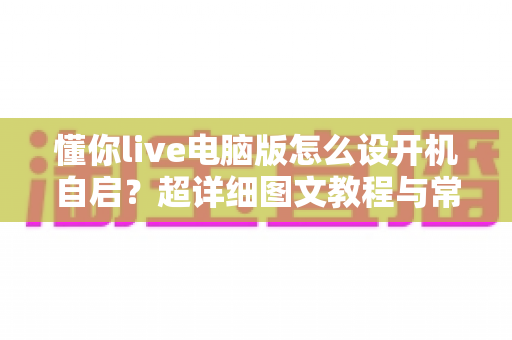 懂你live电脑版怎么设开机自启?超详细图文教程与常见问题全解析 懂你live电脑版怎么设开机自启?超详细图文教程与常见问题全解析