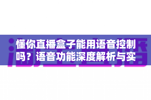懂你直播盒子能用语音控制吗？语音功能深度解析与实用操作指南
