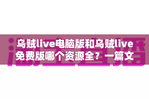 乌贼live电脑版和乌贼live免费版哪个资源全？一篇文章帮你彻底搞懂版本差异与选择思路