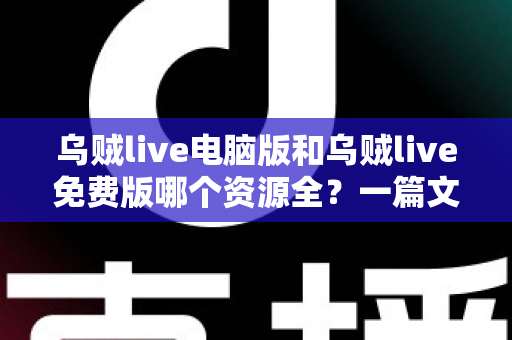 乌贼live电脑版和乌贼live免费版哪个资源全？一篇文章帮你彻底搞懂版本差异与选择思路