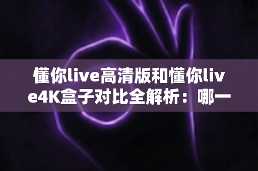 懂你live高清版和懂你live4K盒子对比全解析：哪一款更适合你的家庭观影需求？
