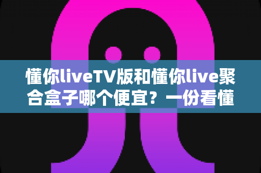懂你liveTV版和懂你live聚合盒子哪个便宜？一份看懂价格差异的实用选购指南