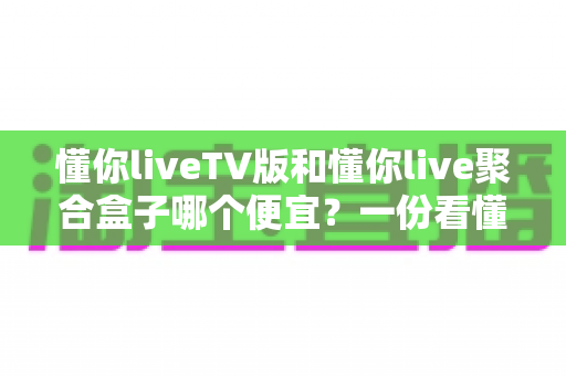 懂你liveTV版和懂你live聚合盒子哪个便宜？一份看懂价格差异的实用选购指南