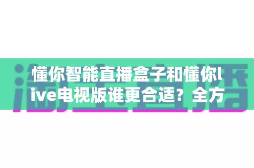 懂你智能直播盒子和懂你live电视版谁更合适？全方位深度对比助你选对不选贵