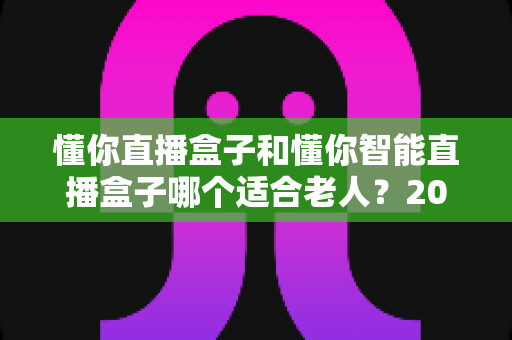 懂你直播盒子和懂你智能直播盒子哪个适合老人?2025年最新选购指南,帮爸妈轻松看电视直播 懂你直播盒子和懂你智能直播盒子哪个适合老人?2025年最新选购指南,帮爸妈轻松看电视直播
