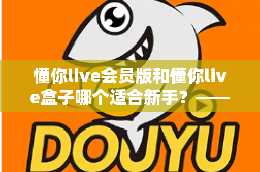 懂你live会员版和懂你live盒子哪个适合新手?——零基础用户的全维度对比与选择攻略 懂你live会员版和懂你live盒子哪个适合新手?——零基础用户的全维度对比与选择攻略