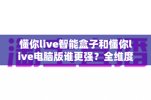 懂你live智能盒子和懂你live电脑版谁更强？全维度深度对比，帮你选对直播神器