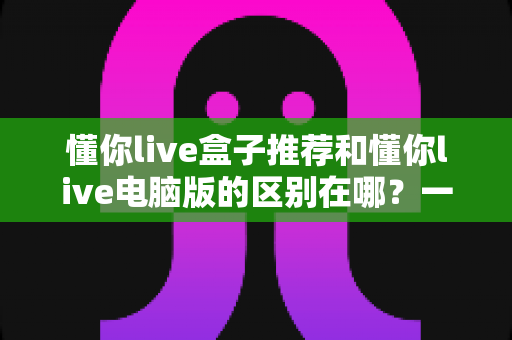 懂你live盒子推荐和懂你live电脑版的区别在哪？一文看懂两大版本差异，选对设备观影更省心