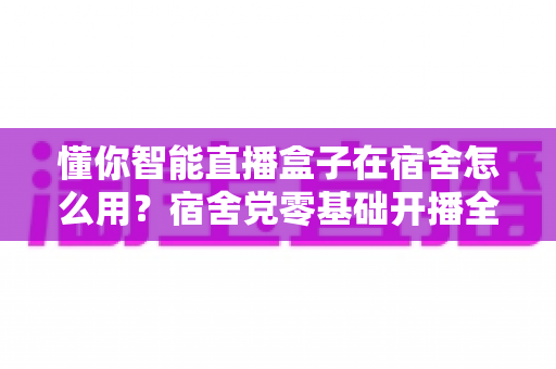 懂你智能直播盒子在宿舍怎么用？宿舍党零基础开播全攻略，一台盒子搞定画面、声音与网络