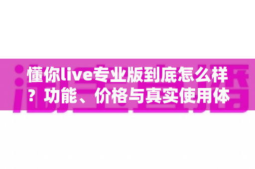 懂你live专业版到底怎么样？功能、价格与真实使用体验全解析，看这篇再决定买不买