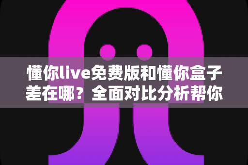 懂你live免费版和懂你盒子差在哪?全面对比分析帮你选对适合自己的版本 懂你live免费版和懂你盒子差在哪?全面对比分析帮你选对适合自己的版本