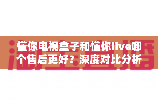 懂你电视盒子和懂你live哪个售后更好?深度对比分析与选购指南 懂你电视盒子和懂你live哪个售后更好?深度对比分析与选购指南