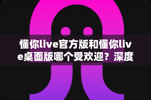 懂你live官方版和懂你live桌面版哪个受欢迎?深度对比分析帮你找到最适合的版本 懂你live官方版和懂你live桌面版哪个受欢迎?深度对比分析帮你找到最适合的版本