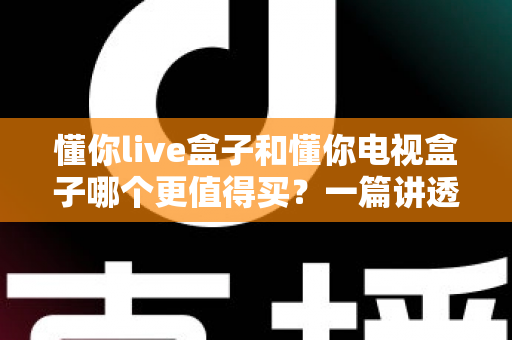 懂你live盒子和懂你电视盒子哪个更值得买？一篇讲透区别、帮你避坑省钱的实战选购指南