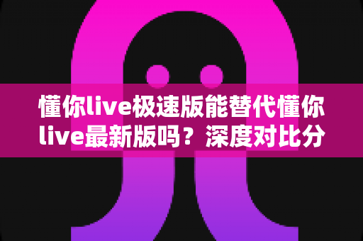 懂你live极速版能替代懂你live最新版吗？深度对比分析帮你做出正确选择