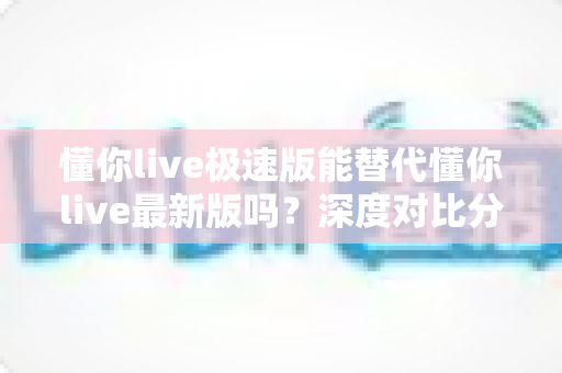 懂你live极速版能替代懂你live最新版吗？深度对比分析帮你做出正确选择