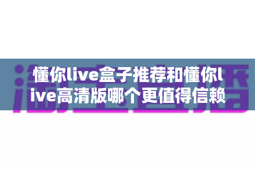 懂你live盒子推荐和懂你live高清版哪个更值得信赖？五大维度深度对比评测助你安心选择