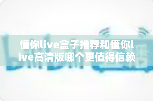 懂你live盒子推荐和懂你live高清版哪个更值得信赖？五大维度深度对比评测助你安心选择