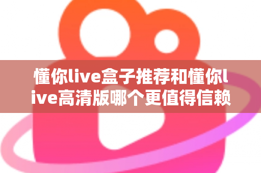 懂你live盒子推荐和懂你live高清版哪个更值得信赖？五大维度深度对比评测助你安心选择