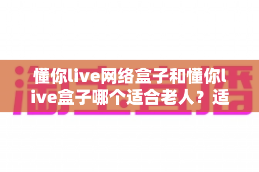 懂你live网络盒子和懂你live盒子哪个适合老人?适老化电视盒子选购全指南 懂你live网络盒子和懂你live盒子哪个适合老人?适老化电视盒子选购全指南