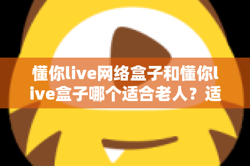 懂你live网络盒子和懂你live盒子哪个适合老人?适老化电视盒子选购全指南 懂你live网络盒子和懂你live盒子哪个适合老人?适老化电视盒子选购全指南