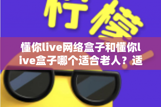 懂你live网络盒子和懂你live盒子哪个适合老人?适老化电视盒子选购全指南 懂你live网络盒子和懂你live盒子哪个适合老人?适老化电视盒子选购全指南