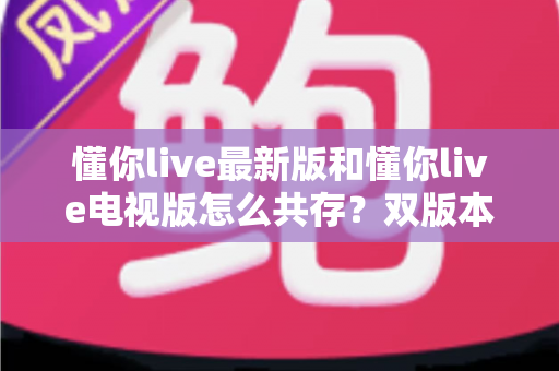 懂你live最新版和懂你live电视版怎么共存？双版本安装使用全攻略