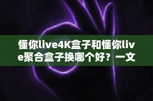 懂你live4K盒子和懂你live聚合盒子换哪个好？一文读懂差异与选购指南