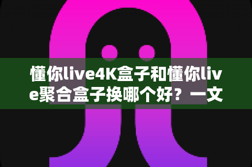懂你live4K盒子和懂你live聚合盒子换哪个好？一文读懂差异与选购指南