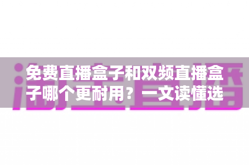 免费直播盒子和双频直播盒子哪个更耐用？一文读懂选购与保养全攻略